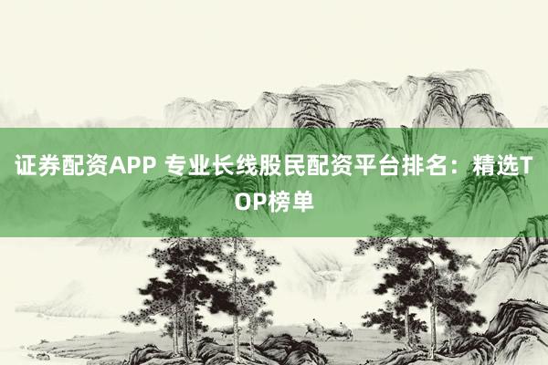 证券配资APP 专业长线股民配资平台排名：精选TOP榜单