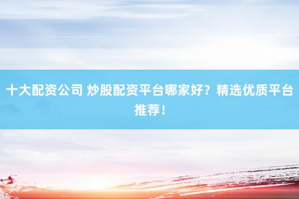 十大配资公司 炒股配资平台哪家好？精选优质平台推荐！