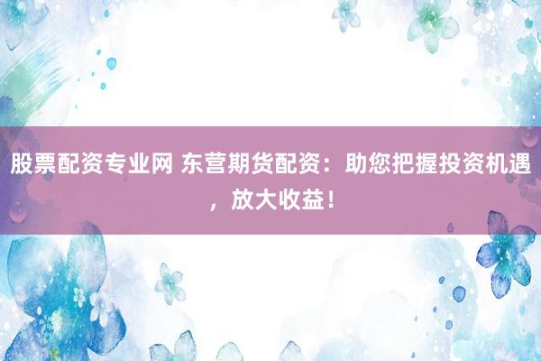 股票配资专业网 东营期货配资：助您把握投资机遇，放大收益！