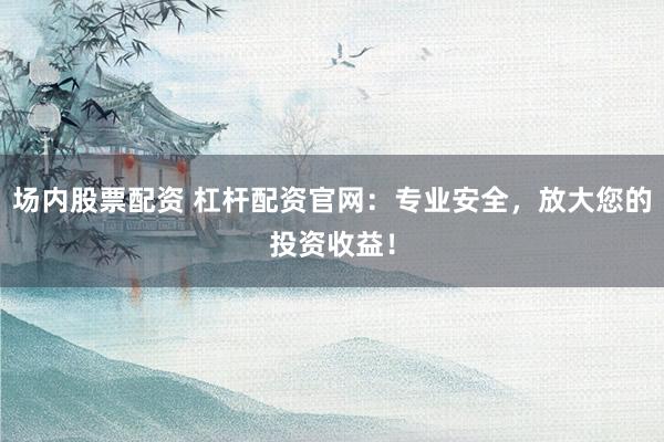 场内股票配资 杠杆配资官网：专业安全，放大您的投资收益！