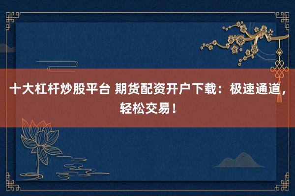 十大杠杆炒股平台 期货配资开户下载：极速通道，轻松交易！