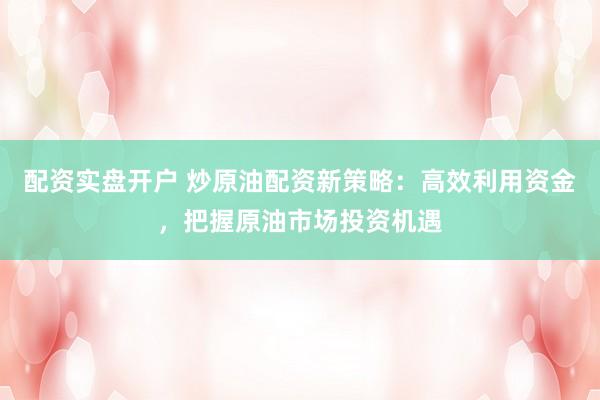 配资实盘开户 炒原油配资新策略：高效利用资金，把握原油市场投资机遇