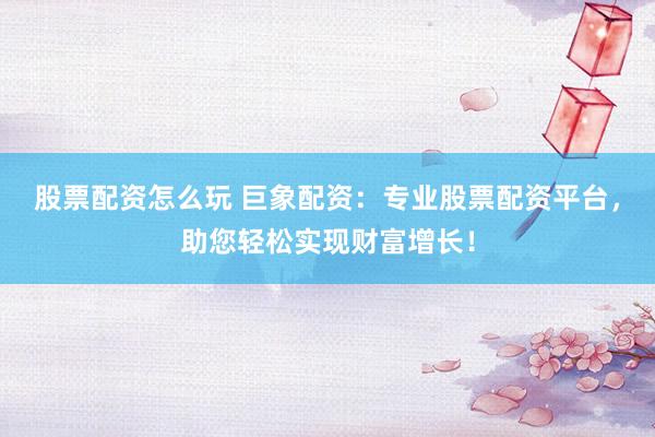 股票配资怎么玩 巨象配资：专业股票配资平台，助您轻松实现财富增长！