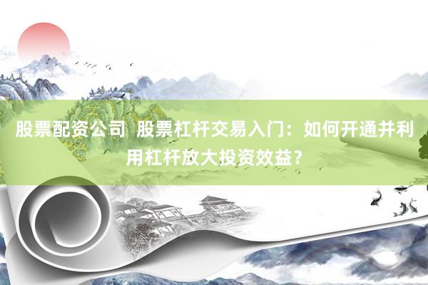 股票配资公司  股票杠杆交易入门：如何开通并利用杠杆放大投资效益？