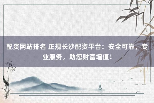 配资网站排名 正规长沙配资平台：安全可靠，专业服务，助您财富增值！