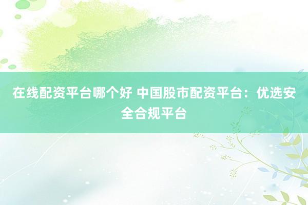 在线配资平台哪个好 中国股市配资平台：优选安全合规平台