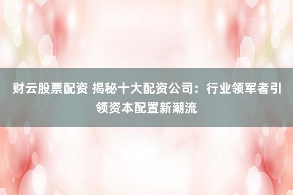 财云股票配资 揭秘十大配资公司：行业领军者引领资本配置新潮流