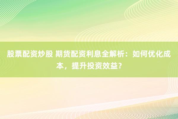 股票配资炒股 期货配资利息全解析：如何优化成本，提升投资效益？
