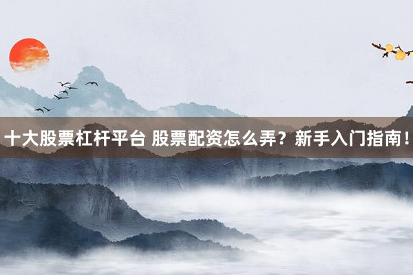 十大股票杠杆平台 股票配资怎么弄？新手入门指南！