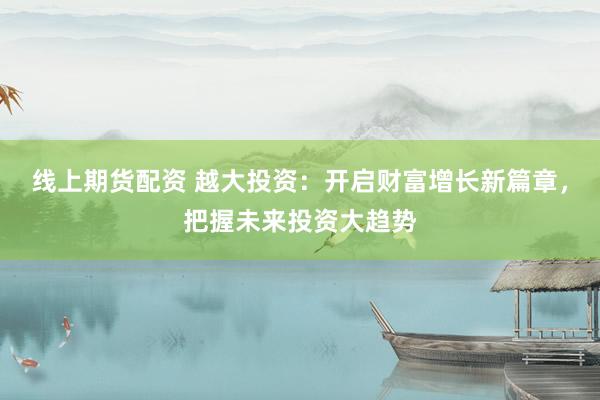 线上期货配资 越大投资：开启财富增长新篇章，把握未来投资大趋势