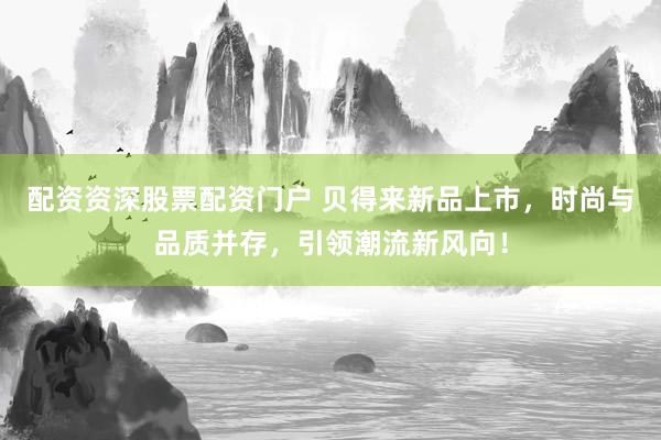 配资资深股票配资门户 贝得来新品上市，时尚与品质并存，引领潮流新风向！