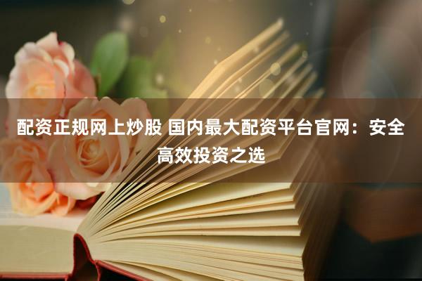 配资正规网上炒股 国内最大配资平台官网：安全高效投资之选