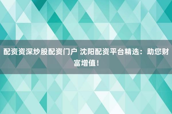 配资资深炒股配资门户 沈阳配资平台精选：助您财富增值！