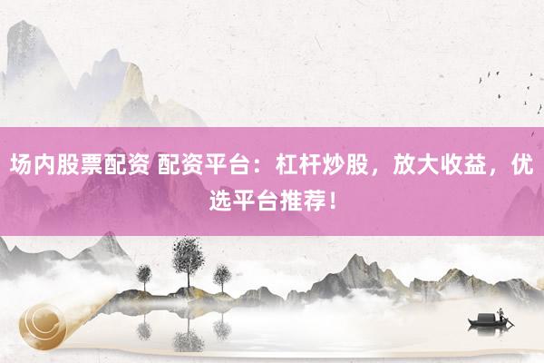 场内股票配资 配资平台：杠杆炒股，放大收益，优选平台推荐！