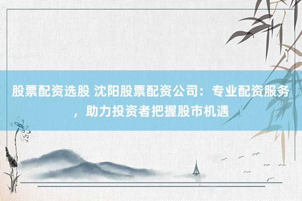 股票配资选股 沈阳股票配资公司：专业配资服务，助力投资者把握股市机遇