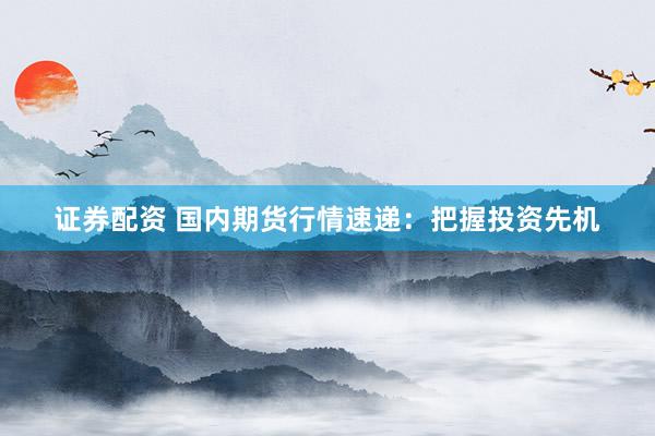 证券配资 国内期货行情速递：把握投资先机
