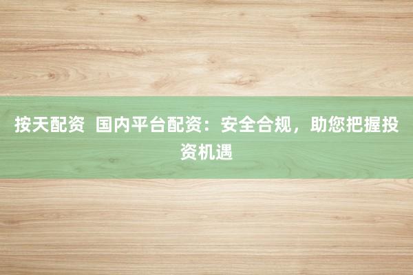 按天配资  国内平台配资：安全合规，助您把握投资机遇