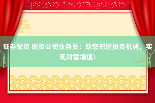 证券配资 配资公司业务员：助您把握投资机遇，实现财富增值！