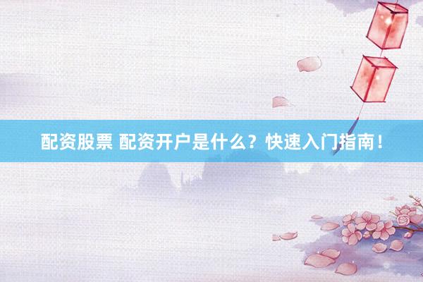 配资股票 配资开户是什么？快速入门指南！