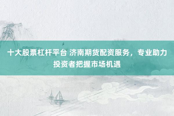 十大股票杠杆平台 济南期货配资服务，专业助力投资者把握市场机遇