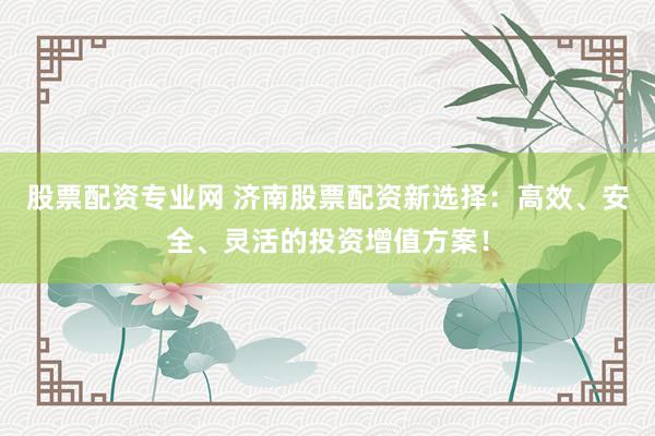 股票配资专业网 济南股票配资新选择：高效、安全、灵活的投资增值方案！