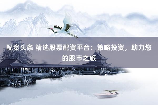 配资头条 精选股票配资平台：策略投资，助力您的股市之旅