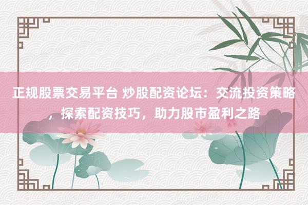 正规股票交易平台 炒股配资论坛：交流投资策略，探索配资技巧，助力股市盈利之路