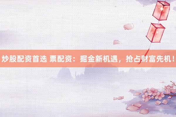 炒股配资首选 票配资：掘金新机遇，抢占财富先机！
