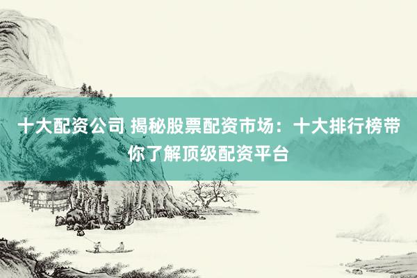 十大配资公司 揭秘股票配资市场：十大排行榜带你了解顶级配资平台