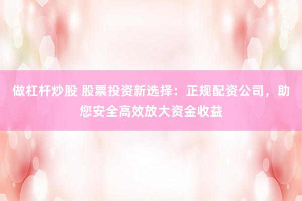 做杠杆炒股 股票投资新选择：正规配资公司，助您安全高效放大资金收益