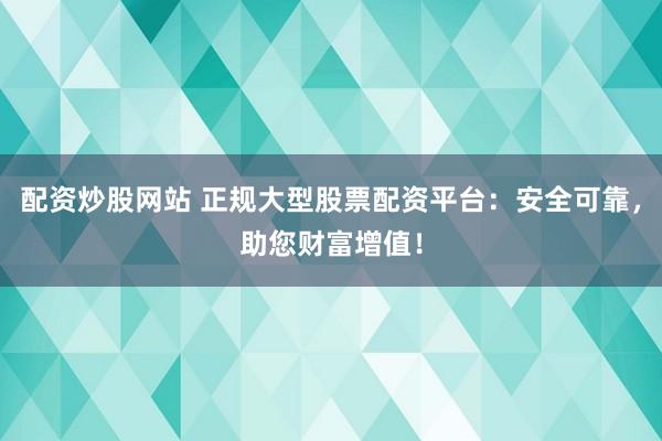 配资炒股网站 正规大型股票配资平台：安全可靠，助您财富增值！