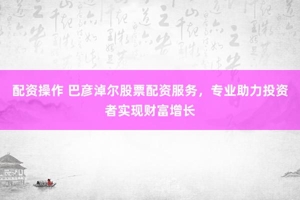 配资操作 巴彦淖尔股票配资服务，专业助力投资者实现财富增长