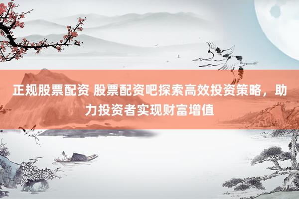 正规股票配资 股票配资吧探索高效投资策略，助力投资者实现财富增值