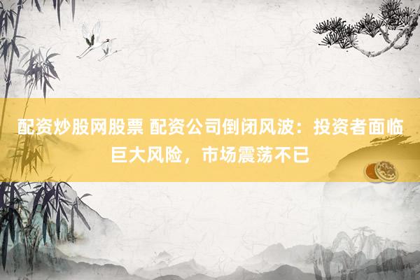 配资炒股网股票 配资公司倒闭风波：投资者面临巨大风险，市场震荡不已