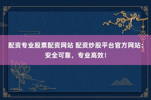 配资专业股票配资网站 配资炒股平台官方网站：安全可靠，专业高效！