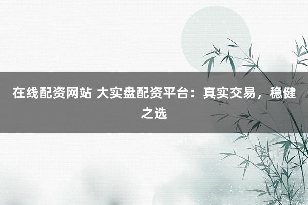 在线配资网站 大实盘配资平台：真实交易，稳健之选
