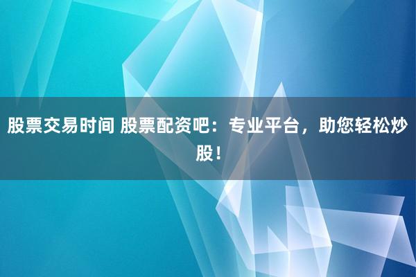 股票交易时间 股票配资吧：专业平台，助您轻松炒股！
