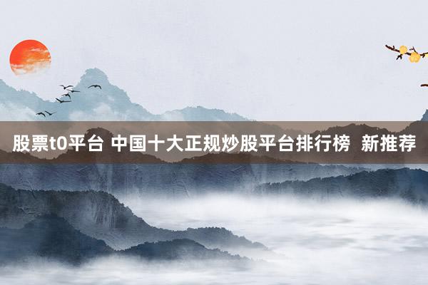 股票t0平台 中国十大正规炒股平台排行榜  新推荐