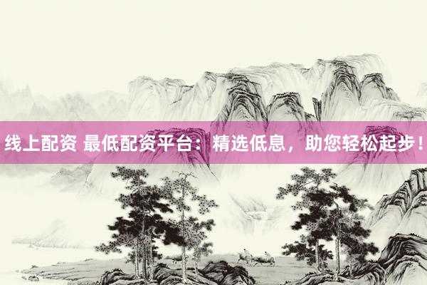线上配资 最低配资平台：精选低息，助您轻松起步！