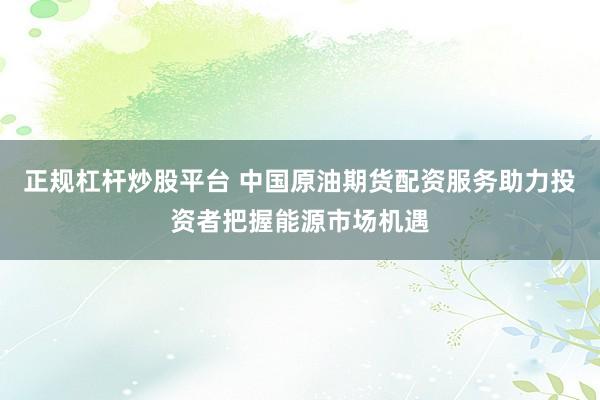 正规杠杆炒股平台 中国原油期货配资服务助力投资者把握能源市场机遇