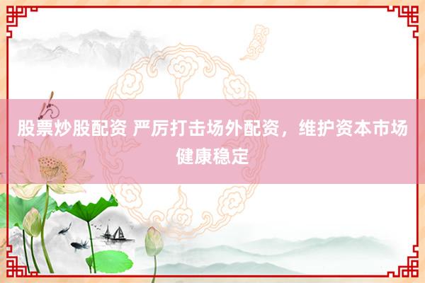股票炒股配资 严厉打击场外配资，维护资本市场健康稳定
