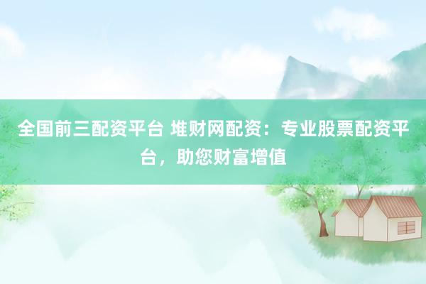 全国前三配资平台 堆财网配资：专业股票配资平台，助您财富增值