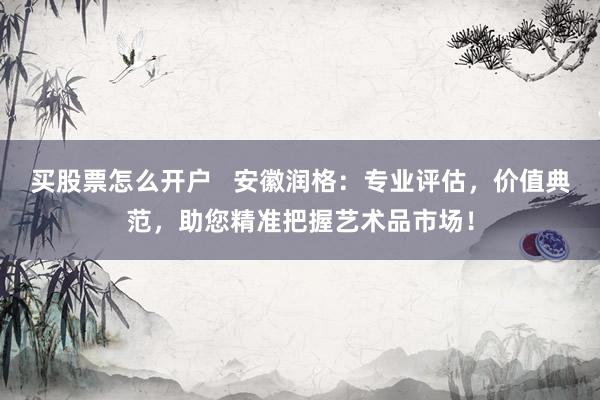买股票怎么开户   安徽润格：专业评估，价值典范，助您精准把握艺术品市场！