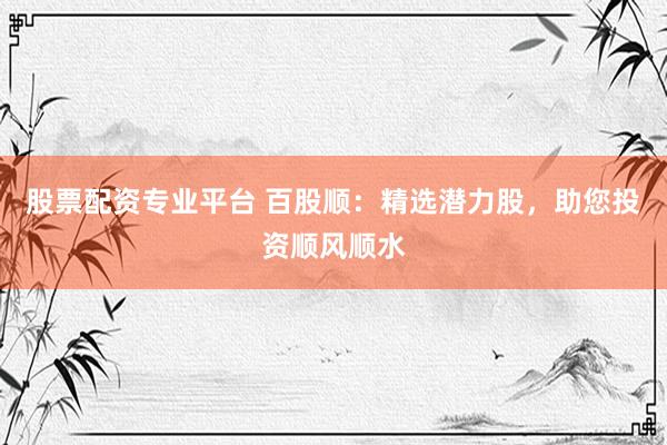股票配资专业平台 百股顺：精选潜力股，助您投资顺风顺水