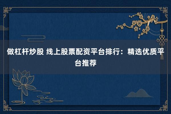 做杠杆炒股 线上股票配资平台排行：精选优质平台推荐