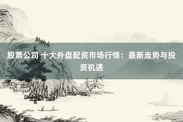 股票公司 十大外盘配资市场行情：最新走势与投资机遇