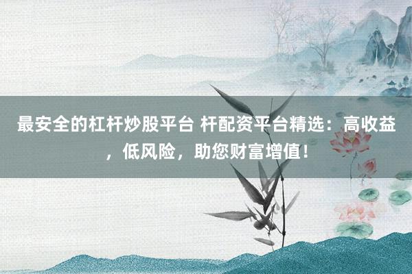 最安全的杠杆炒股平台 杆配资平台精选：高收益，低风险，助您财富增值！