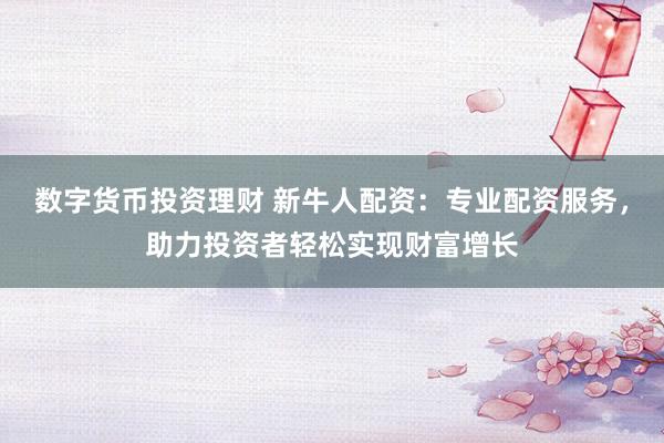 数字货币投资理财 新牛人配资：专业配资服务，助力投资者轻松实现财富增长
