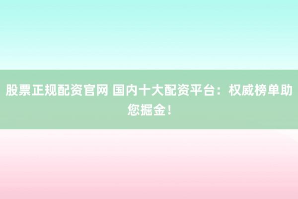 股票正规配资官网 国内十大配资平台：权威榜单助您掘金！
