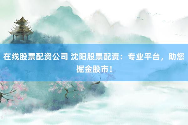 在线股票配资公司 沈阳股票配资：专业平台，助您掘金股市！